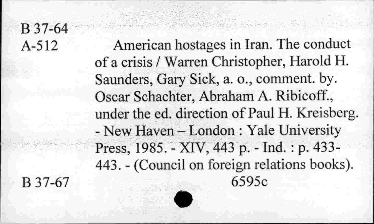 ﻿B 37-64
A-512 American hostages in Iran. The conduct of a crisis I Warren Christopher, Harold H. Saunders, Gary Sick, a. o., comment, by. Oscar Schachter, Abraham A. Ribicoff., under the ed. direction of Paul H. Kreisberg. - New Haven - London : Yale University Press, 1985. - XIV, 443 p. - Ind. : p. 433-443. - (Council on foreign relations books).
B 37-67	6595c